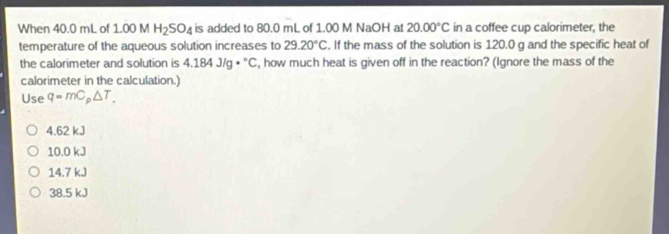 when 40.0 ml of 1.00 m h₂so₄ is added to 80.0 ml of 1.00 m naoh at 20.00°c in a coffee - cup calorimeter, the temperature of the aqueous solution increases to 29.20°c. if the mass of the solution is 120.0 g and the specific heat of the calorimeter and solution is 4.184 j/g·°c, how much heat is given off in the reaction? (ignore the mass of the calorimeter in the calculation.) use q = mcₚδt.\n\n4.62 kj\n10.0 kj\n14.7 kj\n38.5 kj