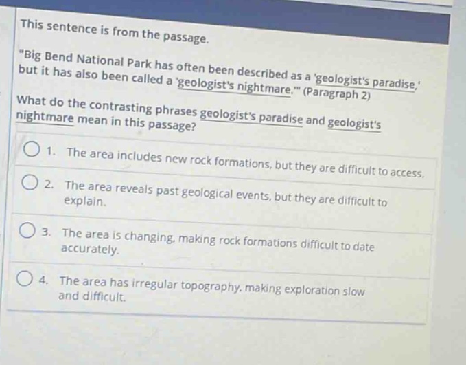 this sentence is from the passage. \big bend national park has often been described as a geologists paradise, but it has also been called a geologists nightmare. (paragraph 2) what do the contrasting phrases geologists paradise and geologists nightmare mean in this passage? 1. the area includes new rock formations, but they are difficult to access. 2. the area reveals past geological events, but they are difficult to explain. 3. the area is changing, making rock formations difficult to date accurately. 4. the area has irregular topography, making exploration slow and difficult.