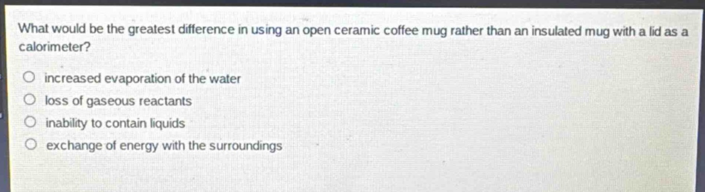 what would be the greatest difference in using an open ceramic coffee mug rather than an insulated mug with a lid as a calorimeter?\n○ increased evaporation of the water\n○ loss of gaseous reactants\n○ inability to contain liquids\n○ exchange of energy with the surroundings