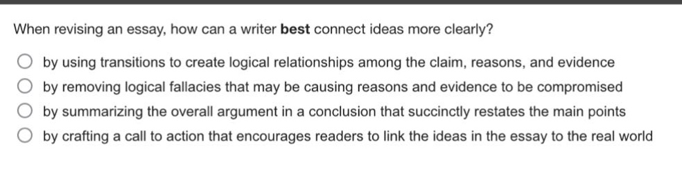 when revising an essay, how can a writer best connect ideas more clearly?\nby using transitions to create logical relationships among the claim, reasons, and evidence\nby removing logical fallacies that may be causing reasons and evidence to be compromised\nby summarizing the overall argument in a conclusion that succinctly restates the main points\nby crafting a call to action that encourages readers to link the ideas in the essay to the real world\nby crafting a call to action that encourages readers to link the ideas in the essay to the real world