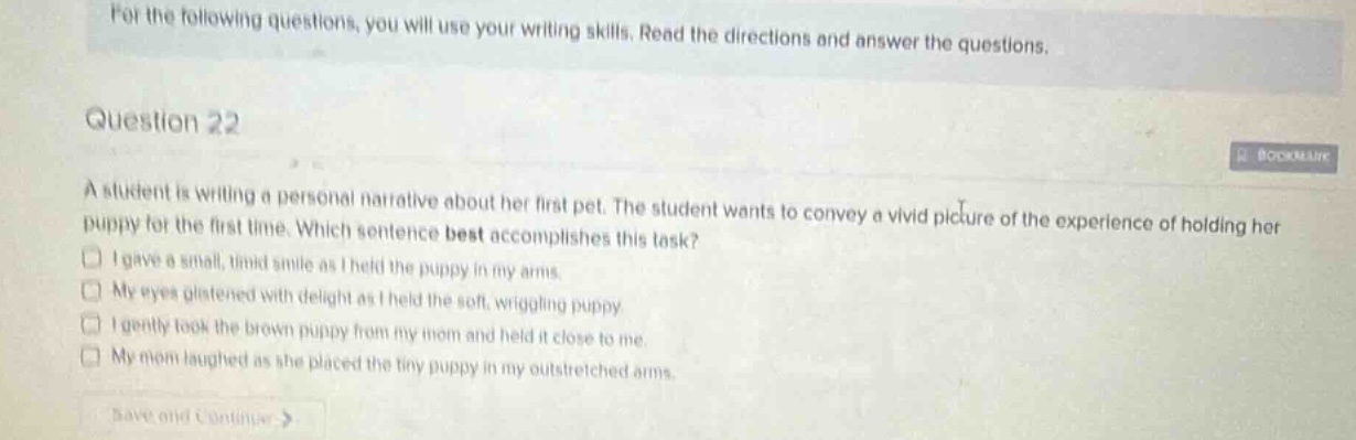 for the following questions, you will use your writing skills. read the directions and answer the questions.\nquestion 22\na student is writing a personal narrative about her first pet. the student wants to convey a vivid picture of the experience of holding her puppy for the first time. which sentence best accomplishes this task?\ni gave a small, timid smile as i held the puppy in my arms.\nmy eyes glistened with delight as i held the soft, wriggling puppy.\ni gently took the brown puppy from my mom and held it close to me.\nmy mom laughed as she placed the tiny puppy in my outstretched arms.