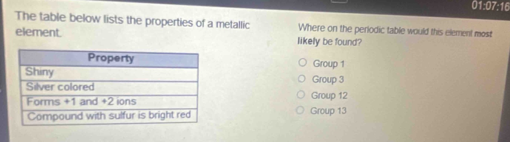 the table below lists the properties of a metallic element.\nproperty\nshiny\nsilver colored\nforms +1 and +2 ions\ncompound with sulfur is bright red\nwhere on the periodic table would this element most likely be found?\ngroup 1\ngroup 3\ngroup 12\ngroup 13