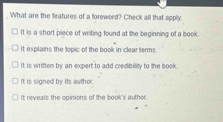 what are the features of a foreword? check all that apply.\nit is a short piece of writing found at the beginning of a book.\nit explains the topic of the book in clear terms.\nit is written by an expert to add credibility to the book.\nit is signed by its author.\nit reveals the opinions of the book’s author.