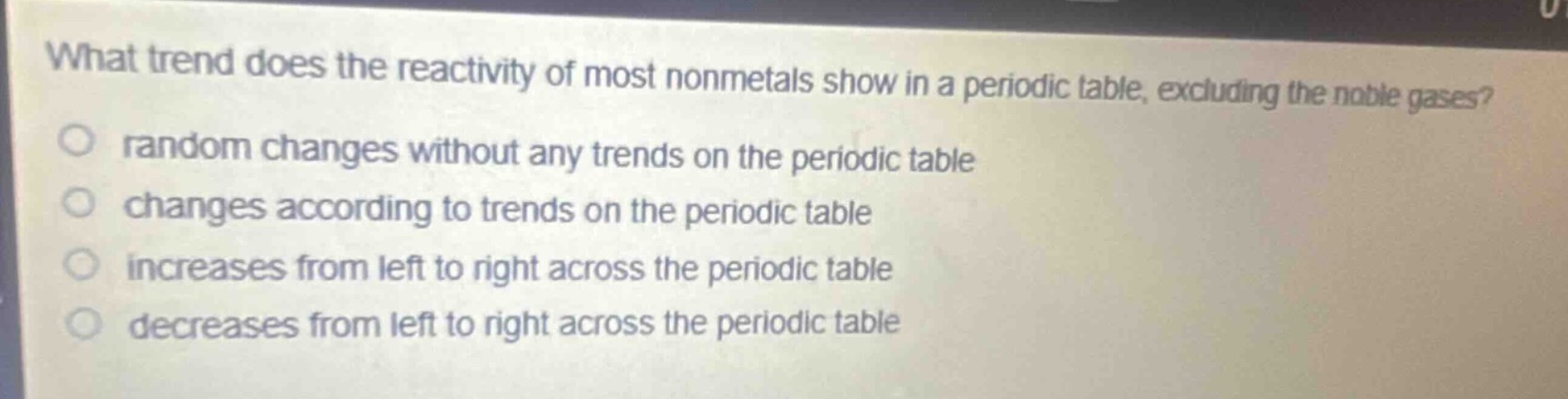 what trend does the reactivity of most nonmetals show in a periodic table, excluding the noble gases?\nrandom changes without any trends on the periodic table\nchanges according to trends on the periodic table\nincreases from left to right across the periodic table\ndecreases from left to right across the periodic table