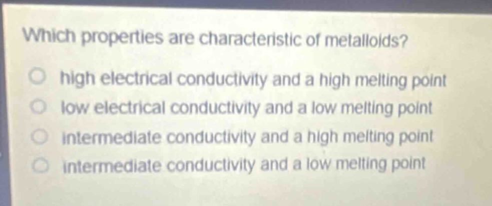 which properties are characteristic of metalloids?\nhigh electrical conductivity and a high melting point\nlow electrical conductivity and a low melting point\nintermediate conductivity and a high melting point\nintermediate conductivity and a low melting point