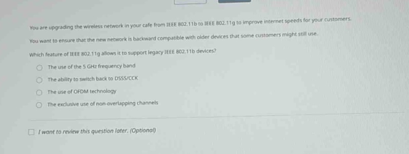 you are upgrading the wireless network in your cafe from ieee 802.11b to ieee 802.11g to improve internet speeds for your customers. you want to ensure that the new network is backward compatible with older devices that some customers might still use. which feature of ieee 802.11g allows it to support legacy ieee 802.11b devices?\nthe use of the 5 ghz frequency band\nthe ability to switch back to dsss/cck\nthe use of ofdm technology\nthe exclusive use of non - overlapping channels\ni want to review this question later. (optional)