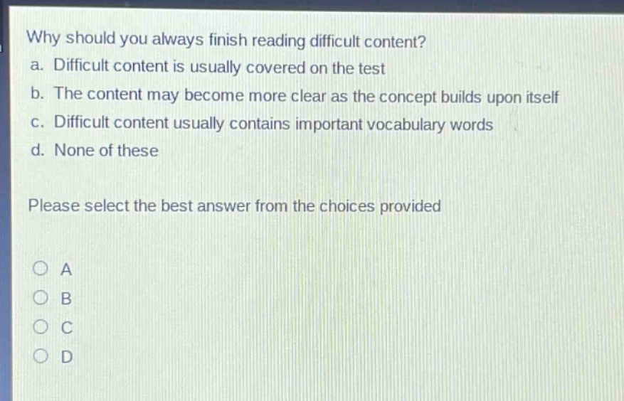 why should you always finish reading difficult content?\na. difficult content is usually covered on the test\nb. the content may become more clear as the concept builds upon itself\nc. difficult content usually contains important vocabulary words\nd. none of these\nplease select the best answer from the choices provided\no a\no b\no c\no d