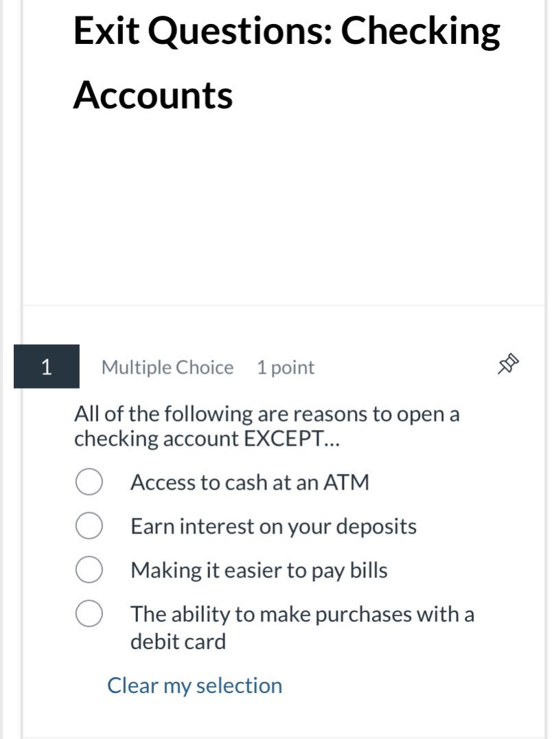 exit questions: checking accounts\n1 multiple choice 1 point\nall of the following are reasons to open a checking account except...\naccess to cash at an atm\nearn interest on your deposits\nmaking it easier to pay bills\nthe ability to make purchases with a debit card\nclear my selection