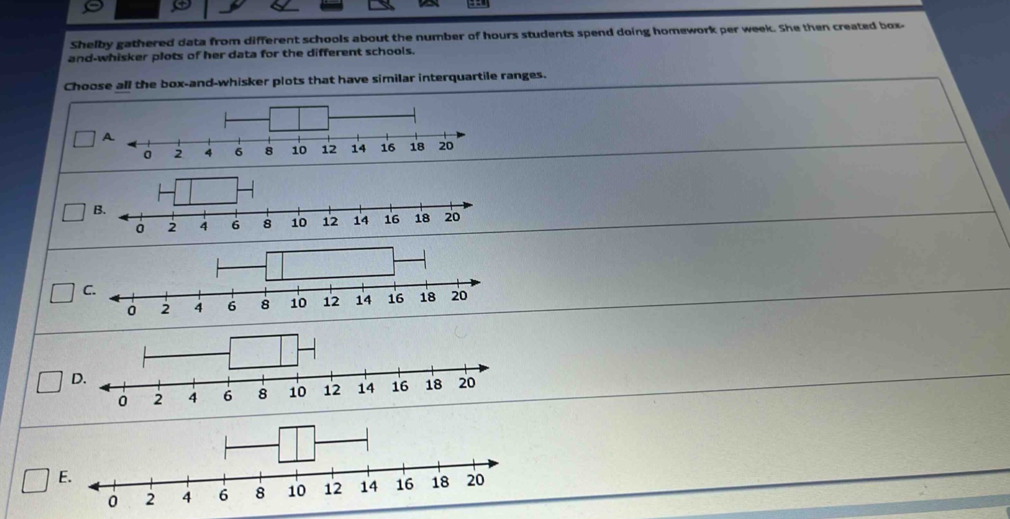 shelby gathered data from different schools about the number of hours students spend doing homework per week. she then created box - and - whisker plots of her data for the different schools. choose all the box - and - whisker plots that have similar interquartile ranges.