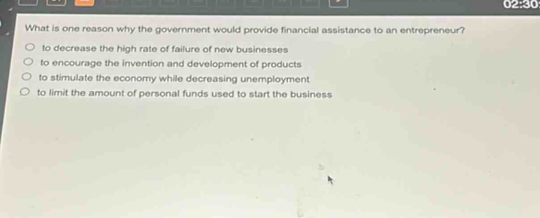 what is one reason why the government would provide financial assistance to an entrepreneur?\n to decrease the high rate of failure of new businesses\n to encourage the invention and development of products\n to stimulate the economy while decreasing unemployment\n to limit the amount of personal funds used to start the business