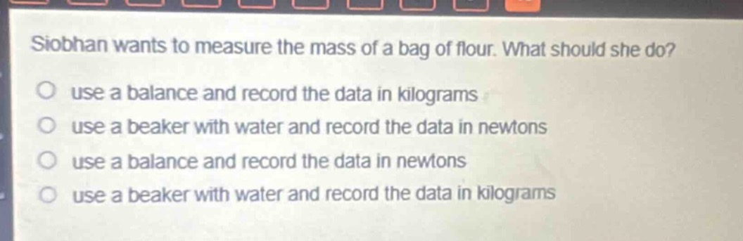 siobhan wants to measure the mass of a bag of flour. what should she do?\nuse a balance and record the data in kilograms\nuse a beaker with water and record the data in newtons\nuse a balance and record the data in newtons\nuse a beaker with water and record the data in kilograms