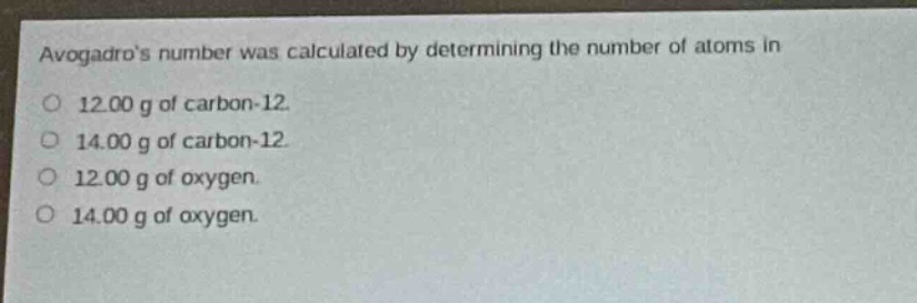 avogadros number was calculated by determining the number of atoms in\no 12.00 g of carbon - 12.\no 14.00 g of carbon - 12.\no 12.00 g of oxygen.\no 14.00 g of oxygen.