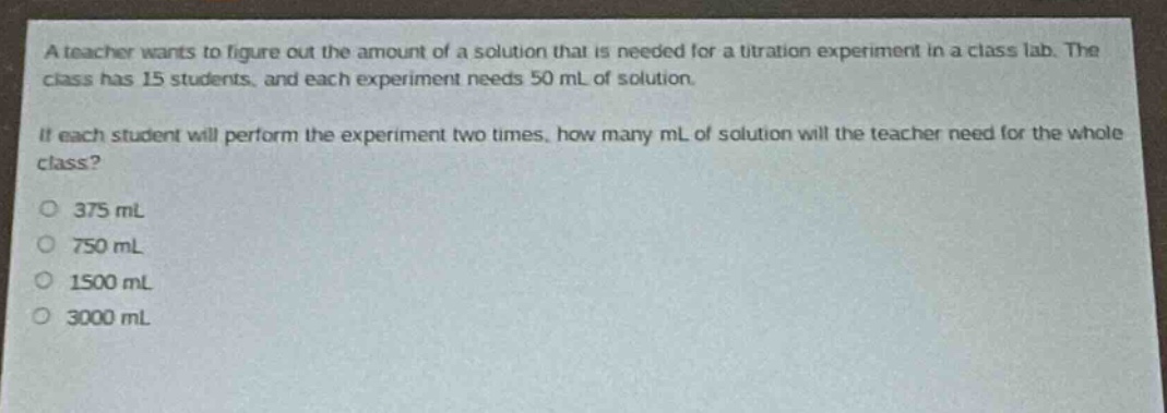 a teacher wants to figure out the amount of a solution that is needed for a titration experiment in a class lab. the class has 15 students, and each experiment needs 50 ml of solution.\nif each student will perform the experiment two times, how many ml of solution will the teacher need for the whole class?\n375 ml\n750 ml\n1500 ml\n3000 ml