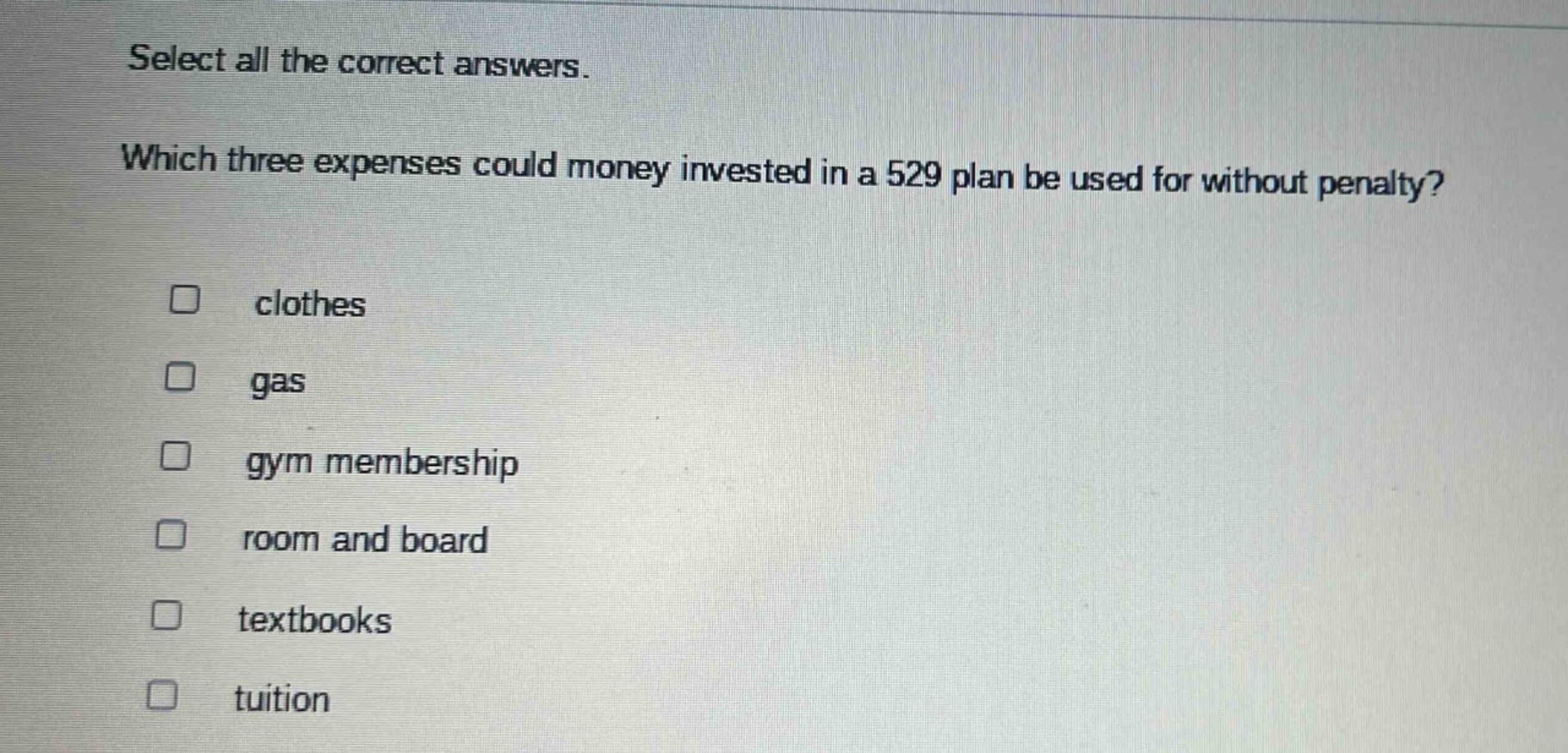 select all the correct answers. which three expenses could money invested in a 529 plan be used for without penalty? clothes gas gym membership room and board textbooks tuition