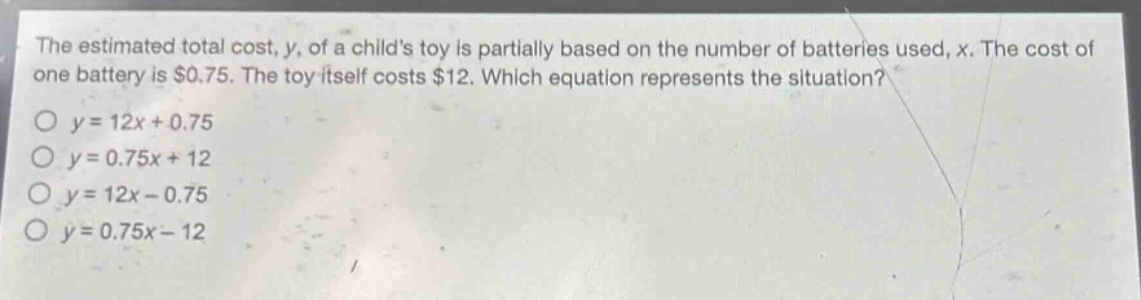 the estimated total cost, y, of a childs toy is partially based on the number of batteries used, x. the cost of one battery is $0.75. the toy itself costs $12. which equation represents the situation?\no y = 12x + 0.75\no y = 0.75x + 12\no y = 12x - 0.75\no y = 0.75x - 12
