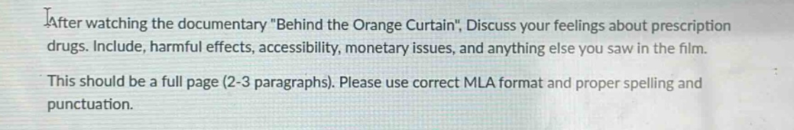 after watching the documentary \behind the orange curtain\, discuss your feelings about prescription drugs. include, harmful effects, accessibility, monetary issues, and anything else you saw in the film. this should be a full page (2 - 3 paragraphs). please use correct mla format and proper spelling and punctuation.