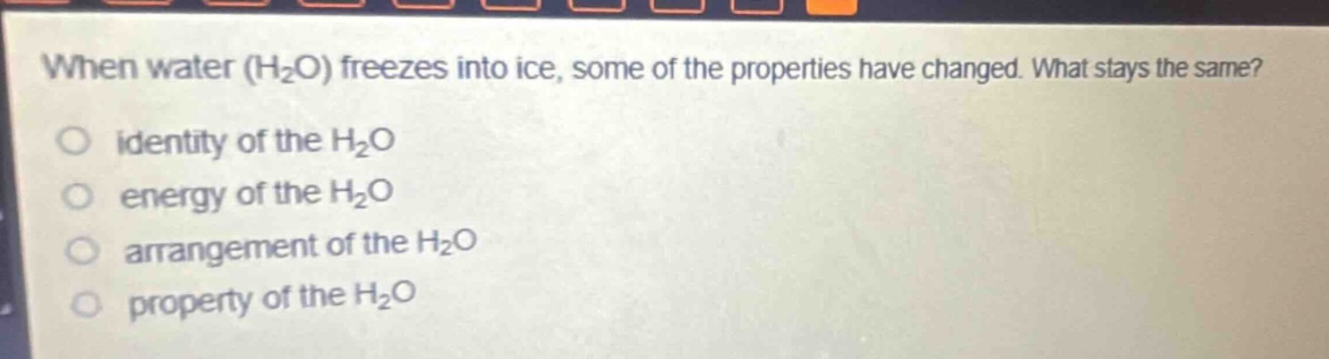 when water (h₂o) freezes into ice, some of the properties have changed. what stays the same?\no identity of the h₂o\no energy of the h₂o\no arrangement of the h₂o\no property of the h₂o