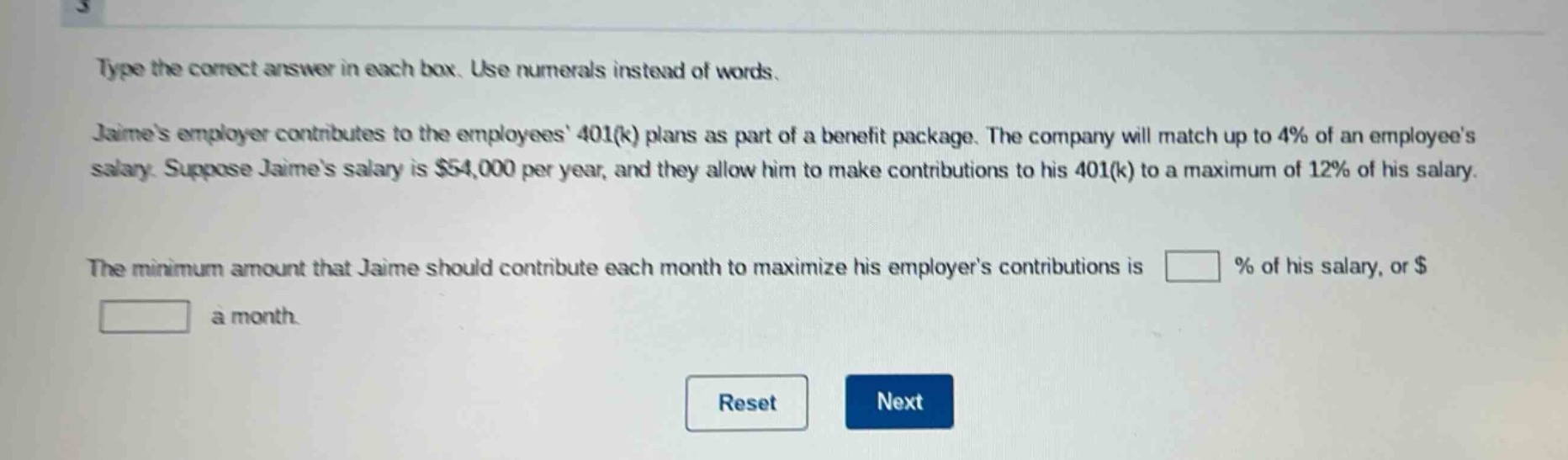type the correct answer in each box. use numerals instead of words. jaimes employer contributes to the employees 401(k) plans as part of a benefit package. the company will match up to 4% of an employees salary. suppose jaimes salary is $54,000 per year, and they allow him to make contributions to his 401(k) to a maximum of 12% of his salary. the minimum amount that jaime should contribute each month to maximize his employers contributions is % of his salary, or $ a month.