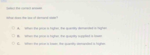 select the correct answer. what does the law of demand state? a. when the price is higher, the quantity demanded is higher. b. when the price is higher, the quantity supplied is lower. c. when the price is lower, the quantity demanded is higher.