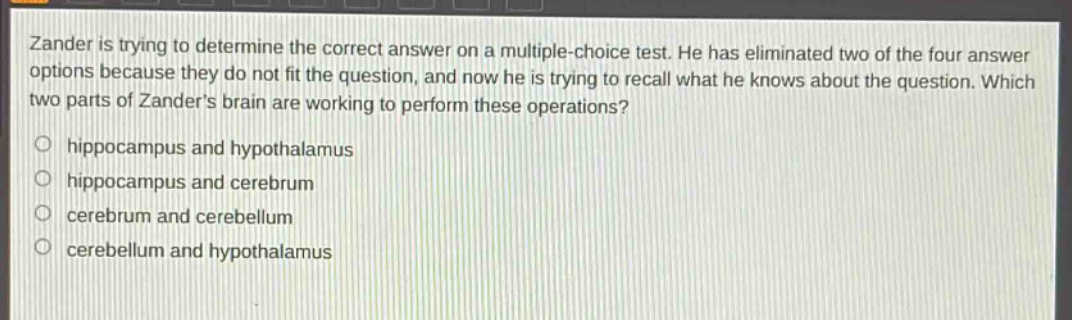 zander is trying to determine the correct answer on a multiple - choice test. he has eliminated two of the four answer options because they do not fit the question, and now he is trying to recall what he knows about the question. which two parts of zanders brain are working to perform these operations?\no hippocampus and hypothalamus\no hippocampus and cerebrum\no cerebrum and cerebellum\no cerebellum and hypothalamus