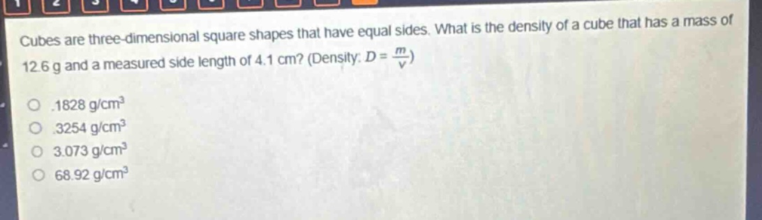 cubes are three - dimensional square shapes that have equal sides. what is the density of a cube that has a mass of 12.6 g and a measured side length of 4.1 cm? (density: $d = \\frac{m}{v}$)\n.1828 g/cm³\n.3254 g/cm³\n3.073 g/cm³\n68.92 g/cm³