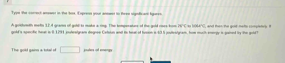 type the correct answer in the box. express your answer to three significant figures.\na goldsmith melts 12.4 grams of gold to make a ring. the temperature of the gold rises from 26°c to 1064°c, and then the gold melts completely. if golds specific heat is 0.1291 joules/gram degree celsius and its heat of fusion is 63.5 joules/gram, how much energy is gained by the gold?\nthe gold gains a total of \njoules of energy.