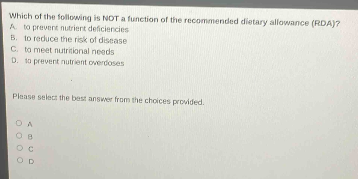 which of the following is not a function of the recommended dietary allowance (rda)? a. to prevent nutrient deficiencies b. to reduce the risk of disease c. to meet nutritional needs d. to prevent nutrient overdoses please select the best answer from the choices provided. o a o b o c o d