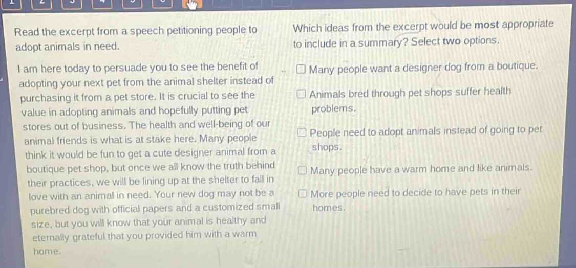 read the excerpt from a speech petitioning people to adopt animals in need. i am here today to persuade you to see the benefit of adopting your next pet from the animal shelter instead of purchasing it from a pet store. it is crucial to see the value in adopting animals and hopefully putting pet stores out of business. the health and well - being of our animal friends is what is at stake here. many people think it would be fun to get a cute designer animal from a boutique pet shop, but once we all know the truth behind their practices, we will be lining up at the shelter to fall in love with an animal in need. your new dog may not be a purebred dog with official papers and a customized small size, but you will know that your animal is healthy and eternally grateful that you provided him with a warm home. which ideas from the excerpt would be most appropriate to include in a summary? select two options. □ many people want a designer dog from a boutique. □ animals bred through pet shops suffer health problems. □ people need to adopt animals instead of going to pet shops. □ many people have a warm home and like animals. □ more people need to decide to have pets in their homes.