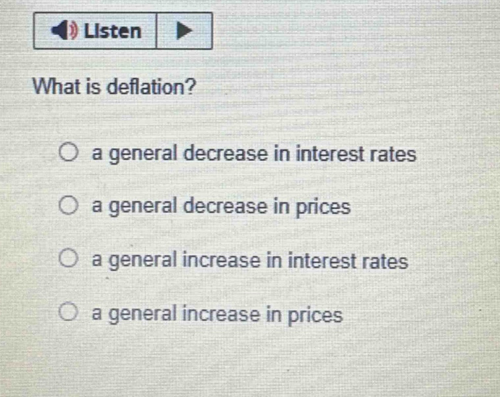 what is deflation?\n○ a general decrease in interest rates\n○ a general decrease in prices\n○ a general increase in interest rates\n○ a general increase in prices