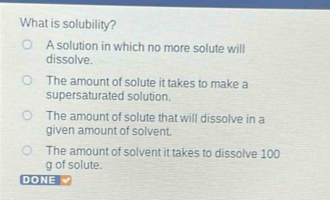 what is solubility?\na solution in which no more solute will dissolve.\nthe amount of solute it takes to make a supersaturated solution.\nthe amount of solute that will dissolve in a given amount of solvent.\nthe amount of solvent it takes to dissolve 100 g of solute.
