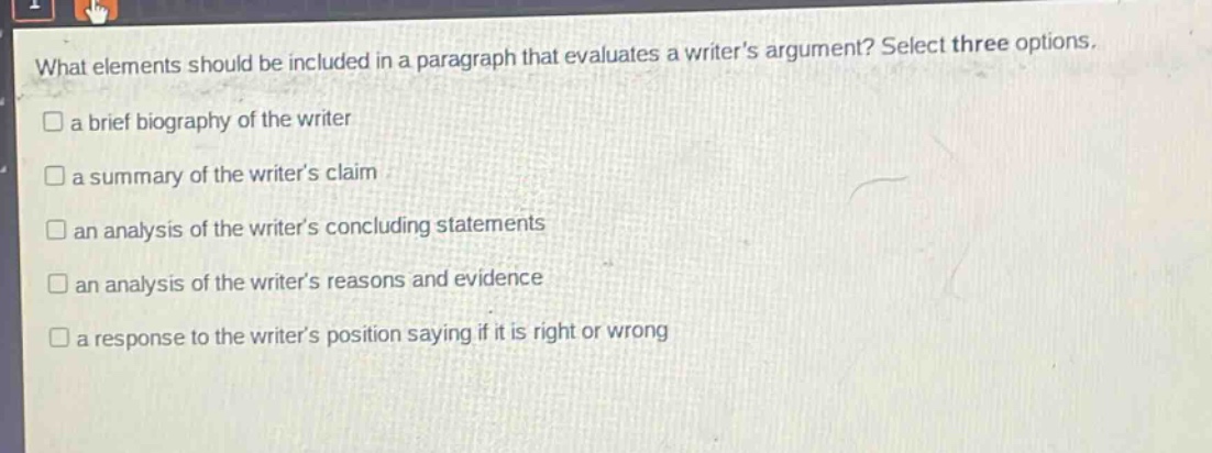 what elements should be included in a paragraph that evaluates a writer’s argument? select three options.\n□ a brief biography of the writer\n□ a summary of the writer’s claim\n□ an analysis of the writer’s concluding statements\n□ an analysis of the writer’s reasons and evidence\n□ a response to the writer’s position saying if it is right or wrong