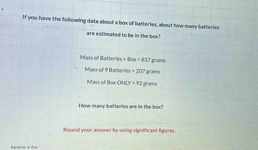 if you have the following data about a box of batteries, about how many batteries are estimated to be in the box?\nmass of batteries + box = 837 grams\nmass of 9 batteries = 207 grams\nmass of box only = 92 grams\nhow many batteries are in the box?\nround your answer by using significant figures.