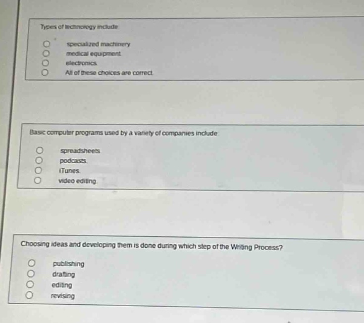 types of technology include\n specialized machinery\n medical equipment.\n electronics.\n all of these choices are correct.\n\nbasic computer programs used by a variety of companies include\n spreadsheets\n podcasts.\n itunes\n video editing.\n\nchoosing ideas and developing them is done during which step of the writing process?\n publishing\n drafting\n editing\n revising