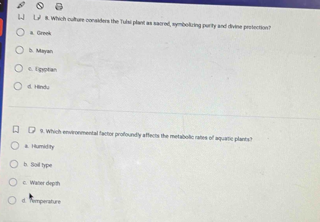 8. which culture considers the tulsi plant as sacred, symbolizing purity and divine protection?\n a. greek\n b. mayan\n c. egyptian\n d. hindu\n\n9. which environmental factor profoundly affects the metabolic rates of aquatic plants?\n a. humidity\n b. soil type\n c. water depth\n d. temperature