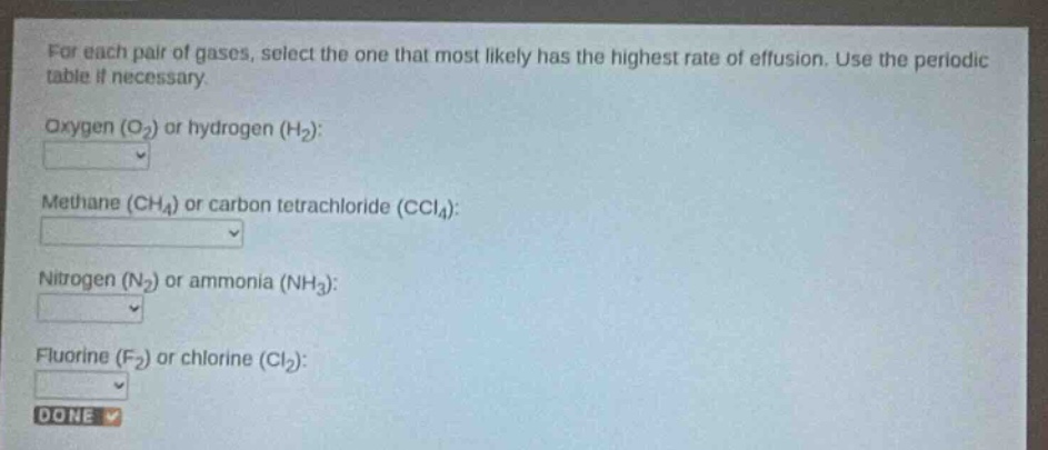 for each pair of gases, select the one that most likely has the highest rate of effusion. use the periodic table if necessary.\noxygen (o₂) or hydrogen (h₂):\nmethane (ch₄) or carbon tetrachloride (ccl₄):\nnitrogen (n₂) or ammonia (nh₃):\nfluorine (f₂) or chlorine (cl₂):\ndone