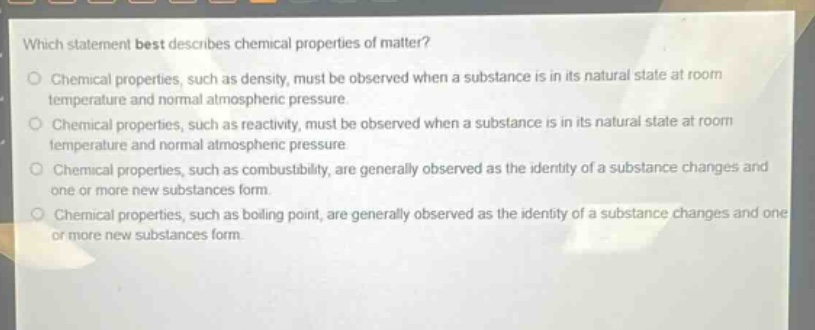 which statement best describes chemical properties of matter?\no chemical properties, such as density, must be observed when a substance is in its natural state at room temperature and normal atmospheric pressure.\no chemical properties, such as reactivity, must be observed when a substance is in its natural state at room temperature and normal atmospheric pressure\no chemical properties, such as combustibility, are generally observed as the identity of a substance changes and one or more new substances form.\no chemical properties, such as boiling point, are generally observed as the identity of a substance changes and one or more new substances form.
