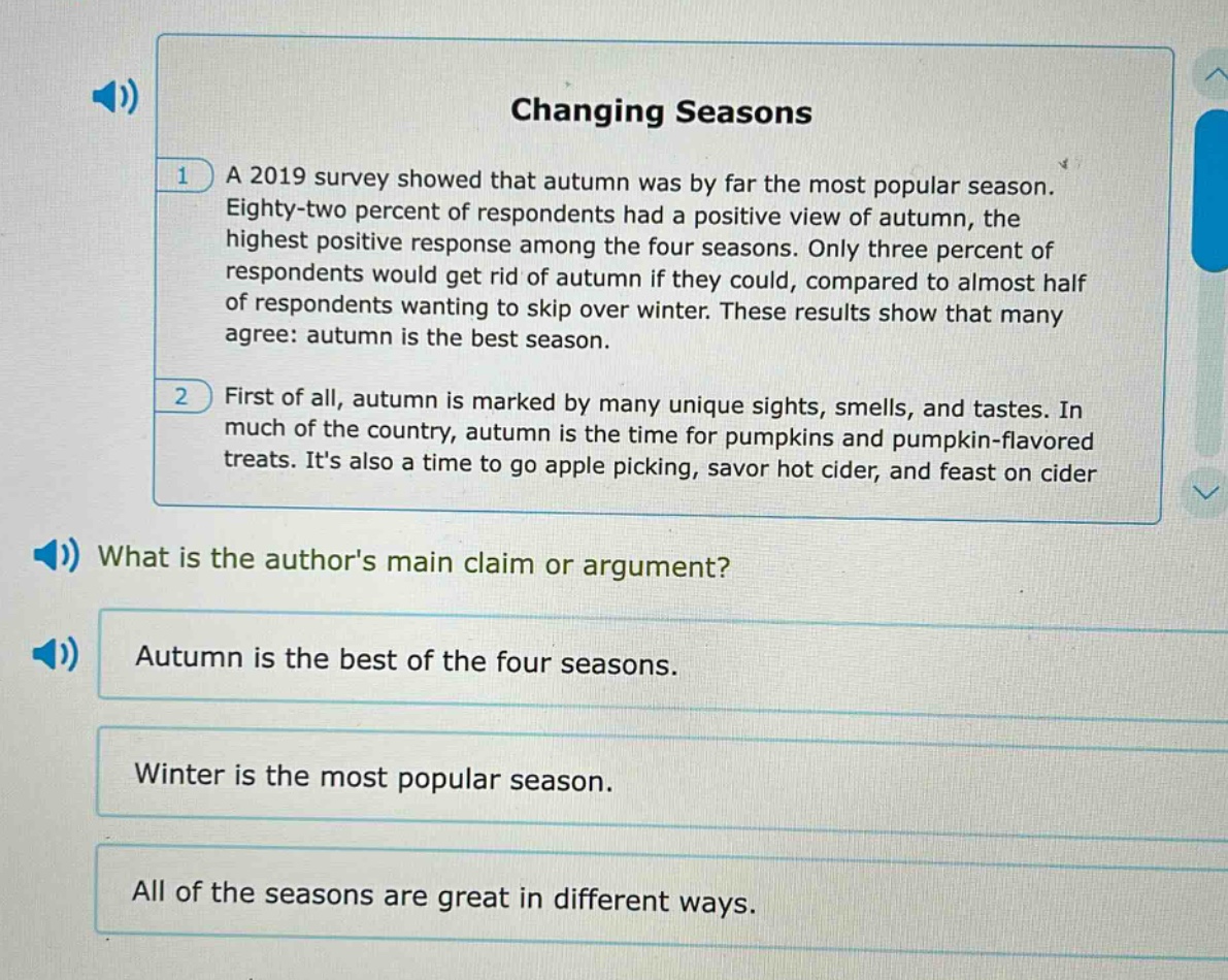 changing seasons\n1 a 2019 survey showed that autumn was by far the most popular season. eighty - two percent of respondents had a positive view of autumn, the highest positive response among the four seasons. only three percent of respondents would get rid of autumn if they could, compared to almost half of respondents wanting to skip over winter. these results show that many agree: autumn is the best season.\n2 first of all, autumn is marked by many unique sights, smells, and tastes. in much of the country, autumn is the time for pumpkins and pumpkin - flavored treats. its also a time to go apple picking, savor hot cider, and feast on cider\nwhat is the authors main claim or argument?\nautumn is the best of the four seasons.\nwinter is the most popular season.\nall of the seasons are great in different ways.