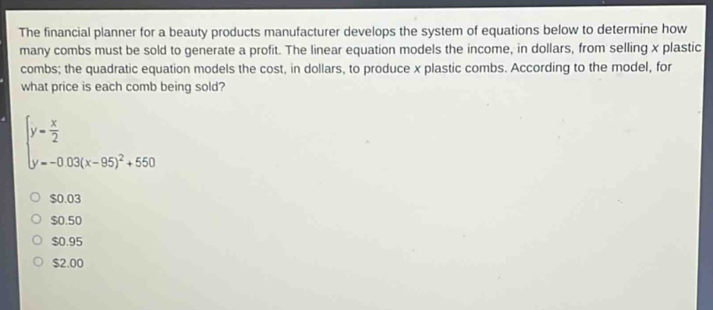 the financial planner for a beauty products manufacturer develops the system of equations below to determine how many combs must be sold to generate a profit. the linear equation models the income, in dollars, from selling x plastic combs; the quadratic equation models the cost, in dollars, to produce x plastic combs. according to the model, for what price is each comb being sold?\n\\\\begin{cases}y = \\frac{x}{2}\\\\y=-0.03(x - 95)^2+550\\end{cases}\\\n$0.03\n$0.50\n$0.95\n$2.00