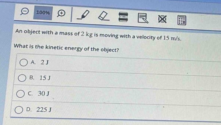 an object with a mass of 2 kg is moving with a velocity of 15 m/s. what is the kinetic energy of the object?\na. 2 j\nb. 15 j\nc. 30 j\nd. 225 j