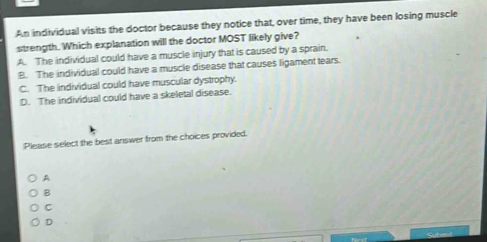 an individual visits the doctor because they notice that, over time, they have been losing muscle strength. which explanation will the doctor most likely give? a. the individual could have a muscle injury that is caused by a sprain. b. the individual could have a muscle disease that causes ligament tears. c. the individual could have muscular dystrophy. d. the individual could have a skeletal disease. please select the best answer from the choices provided.