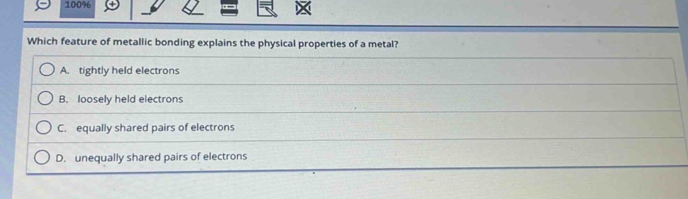 which feature of metallic bonding explains the physical properties of a metal?\na. tightly held electrons\nb. loosely held electrons\nc. equally shared pairs of electrons\nd. unequally shared pairs of electrons