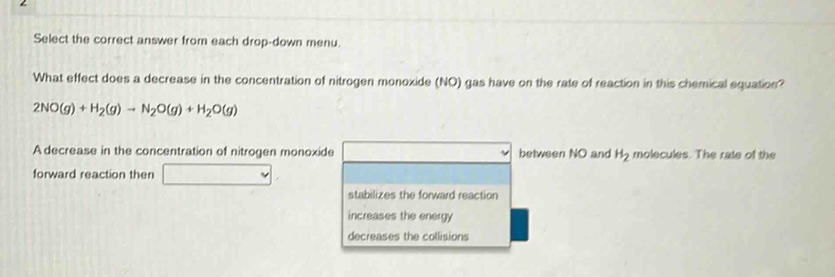 select the correct answer from each drop - down menu. what effect does a decrease in the concentration of nitrogen monoxide (no) gas have on the rate of reaction in this chemical equation? 2no(g) + h₂(g) → n₂o(g) + h₂o(g) a decrease in the concentration of nitrogen monoxide between no and h₂ molecules. the rate of the forward reaction then stabilizes the forward reaction increases the energy decreases the collisions