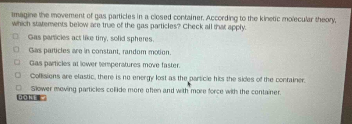 imagine the movement of gas particles in a closed container. according to the kinetic molecular theory, which statements below are true of the gas particles? check all that apply.\ngas particles act like tiny, solid spheres.\ngas particles are in constant, random motion.\ngas particles at lower temperatures move faster.\ncollisions are elastic, there is no energy lost as the particle hits the sides of the container.\nslower moving particles collide more often and with more force with the container.\ndone