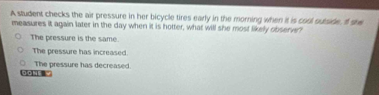 a student checks the air pressure in her bicycle tires early in the morning when it is cool outside. if she measures it again later in the day when it is hotter, what will she most likely observe?\nthe pressure is the same.\nthe pressure has increased.\nthe pressure has decreased.\ndone