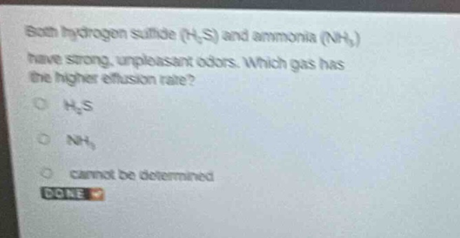 both hydrogen sulfide (h₂s) and ammonia (nh₃) have strong, unpleasant odors. which gas has the higher effusion rate?\no h₂s\no nh₃\no cannot be determined\ndone