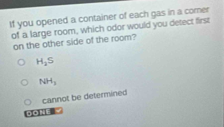 if you opened a container of each gas in a corner of a large room, which odor would you detect first on the other side of the room?\n○ h₂s\n○ nh₃\n○ cannot be determined\ndone
