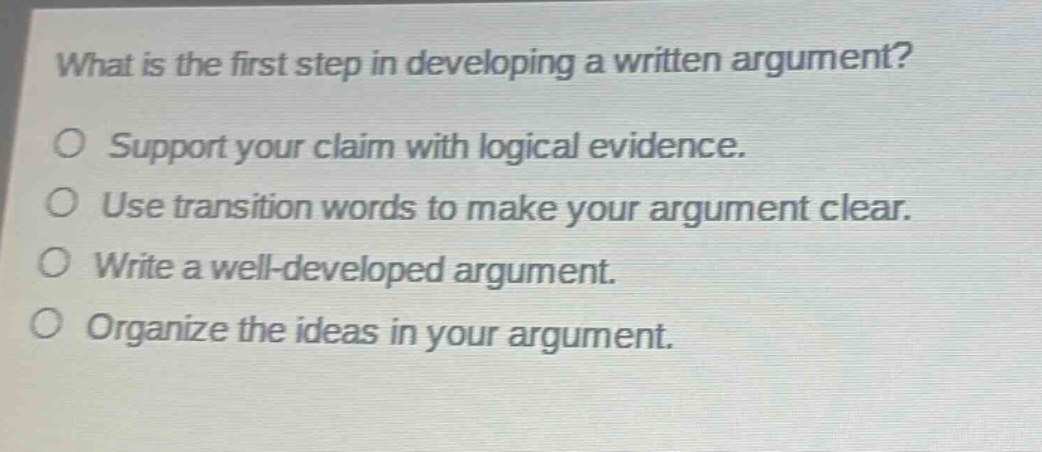what is the first step in developing a written argument?\no support your claim with logical evidence.\no use transition words to make your argument clear.\no write a well - developed argument.\no organize the ideas in your argument.