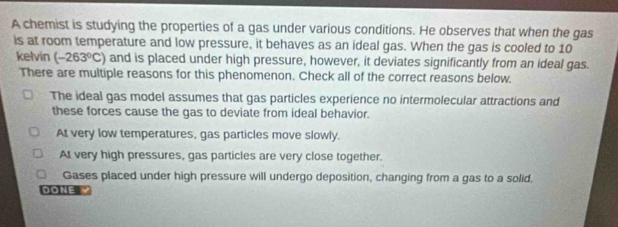 a chemist is studying the properties of a gas under various conditions. he observes that when the gas is at room temperature and low pressure, it behaves as an ideal gas. when the gas is cooled to 10 kelvin (-263°c) and is placed under high pressure, however, it deviates significantly from an ideal gas. there are multiple reasons for this phenomenon. check all of the correct reasons below.\nthe ideal gas model assumes that gas particles experience no intermolecular attractions and these forces cause the gas to deviate from ideal behavior.\nat very low temperatures, gas particles move slowly.\nat very high pressures, gas particles are very close together.\ngases placed under high pressure will undergo deposition, changing from a gas to a solid.\ndone
