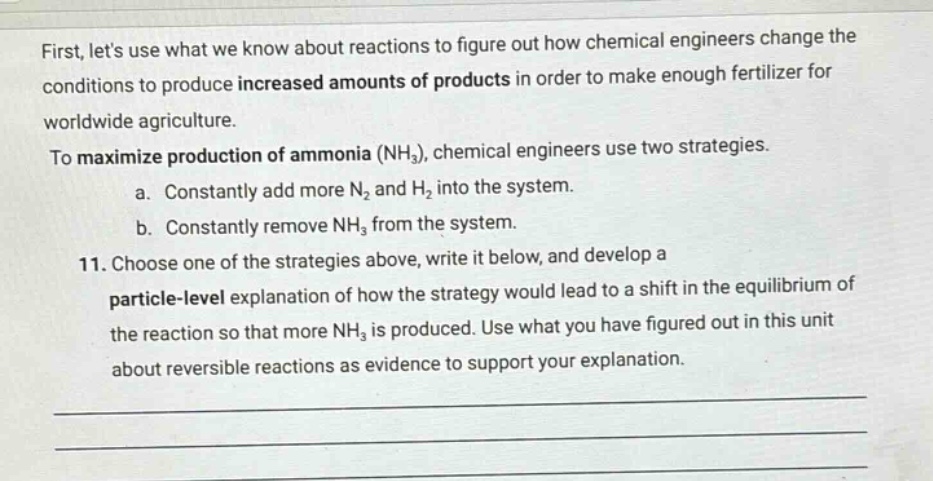 first, lets use what we know about reactions to figure out how chemical engineers change the conditions to produce increased amounts of products in order to make enough fertilizer for worldwide agriculture. to maximize production of ammonia (nh₃), chemical engineers use two strategies. a. constantly add more n₂ and h₂ into the system. b. constantly remove nh₃ from the system. 11. choose one of the strategies above, write it below, and develop a particle - level explanation of how the strategy would lead to a shift in the equilibrium of the reaction so that more nh₃ is produced. use what you have figured out in this unit about reversible reactions as evidence to support your explanation.