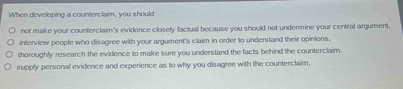 when developing a counterclaim, you should\no not make your counter - claims evidence closely factual because you should not undermine your central argument.\no interview people who disagree with your arguments claim in order to understand their opinions.\no thoroughly research the evidence to make sure you understand the facts behind the counterclaim.\no supply personal evidence and experience as to why you disagree with the counterclaim.